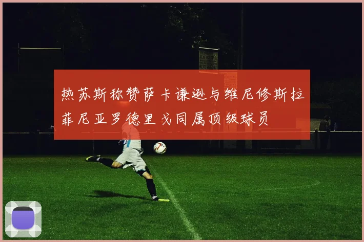 热苏斯称赞萨卡谦逊与维尼修斯拉菲尼亚罗德里戈同属顶级球员