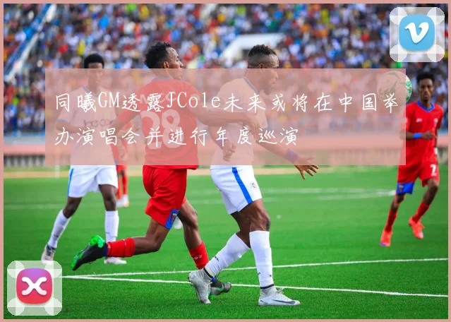 同曦GM透露JCole未来或将在中国举办演唱会并进行年度巡演