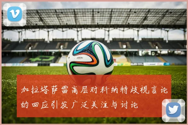 加拉塔萨雷高层对科纳特歧视言论的回应引发广泛关注与讨论