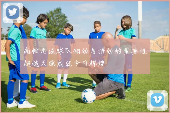 尚帕尼谈球队韧劲与拼劲的重要性超越天赋成就今日辉煌