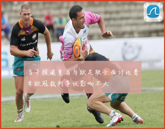 马卡报道皇马与欧足联会面讨论青年欧冠裁判争议影响不大