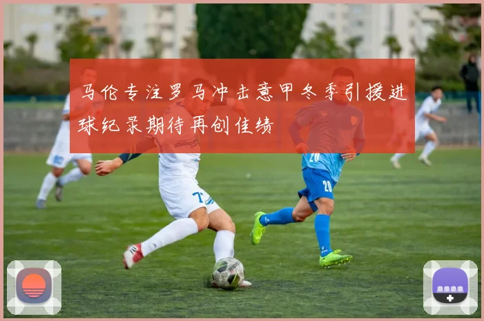 马伦专注罗马冲击意甲冬季引援进球纪录期待再创佳绩