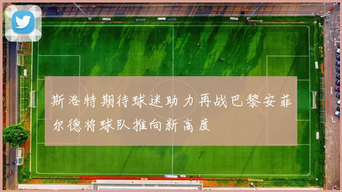 斯洛特期待球迷助力再战巴黎安菲尔德将球队推向新高度