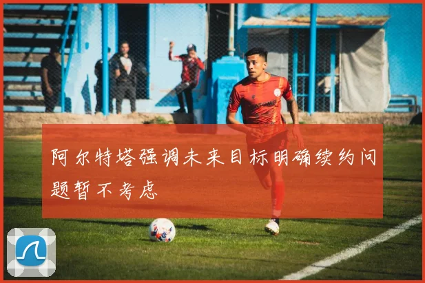阿尔特塔强调未来目标明确续约问题暂不考虑