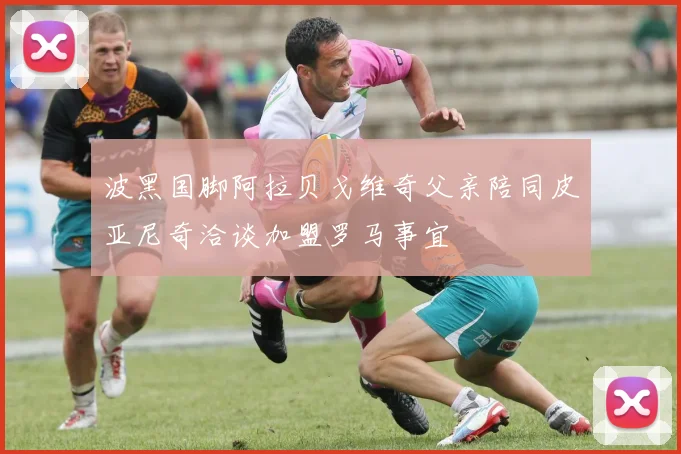 波黑国脚阿拉贝戈维奇父亲陪同皮亚尼奇洽谈加盟罗马事宜