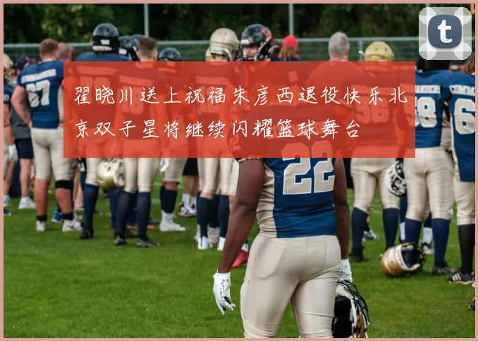 翟晓川送上祝福朱彦西退役快乐北京双子星将继续闪耀篮球舞台