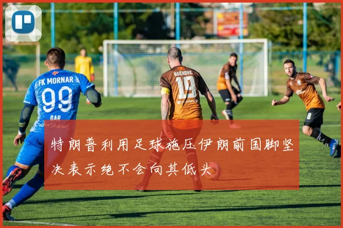特朗普利用足球施压伊朗前国脚坚决表示绝不会向其低头