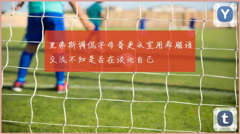 里弗斯调侃字母哥更衣室用希腊语交流不知是否在谈论自己