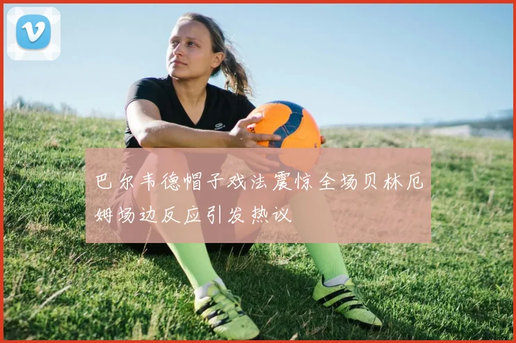 巴尔韦德帽子戏法震惊全场贝林厄姆场边反应引发热议