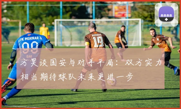 方昊谈国安与对手平局：双方实力相当期待球队未来更进一步