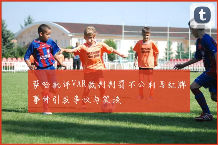 萨哈批评VAR裁判判罚不公利马红牌事件引发争议与笑谈