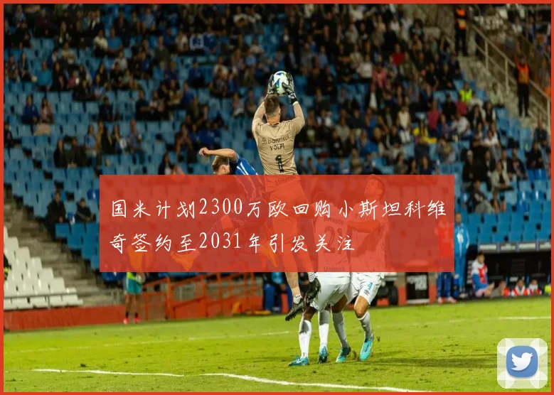 国米计划2300万欧回购小斯坦科维奇签约至2031年引发关注